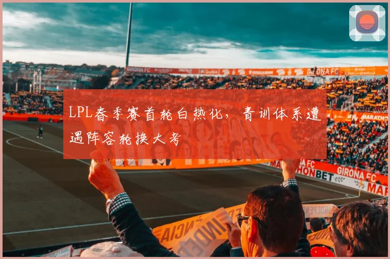 LPL春季赛首轮白热化，青训体系遭遇阵容轮换大考