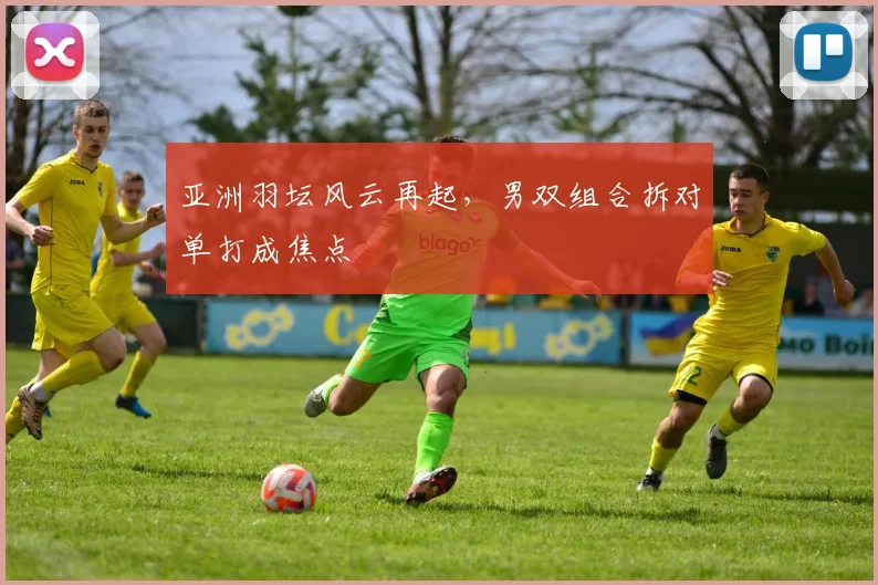 亚洲羽坛风云再起，男双组合拆对单打成焦点