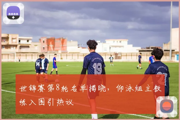 世锦赛第8轮名单揭晓，仰泳组主教练入围引热议