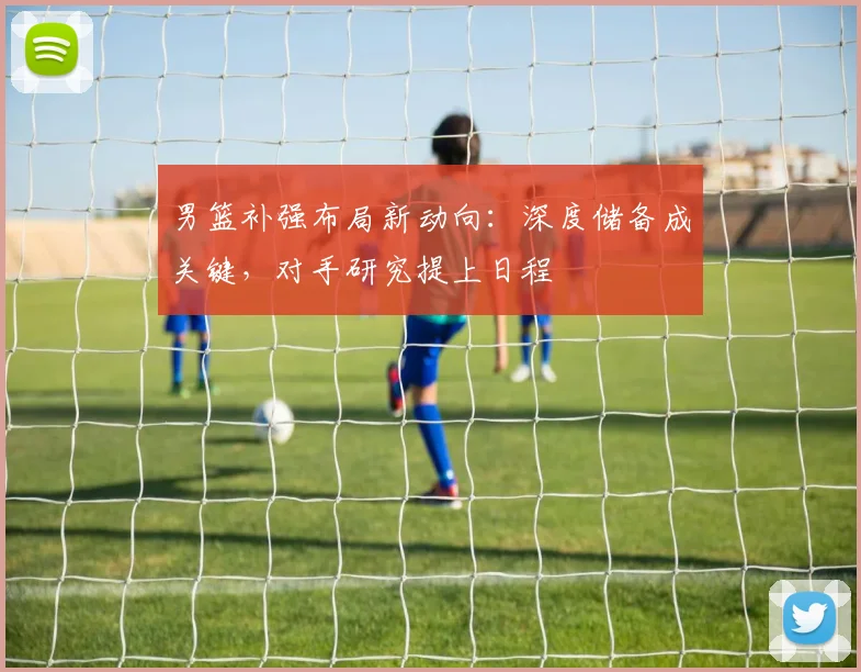 男篮补强布局新动向：深度储备成关键，对手研究提上日程