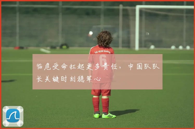 临危受命扛起更多责任，中国队队长关键时刻稳军心