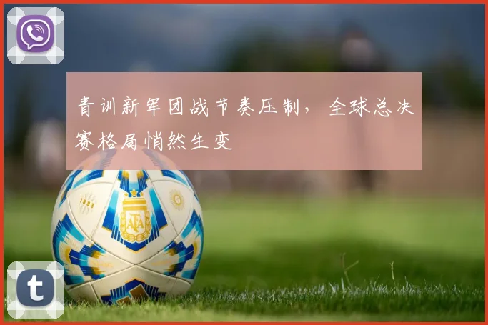 青训新军团战节奏压制，全球总决赛格局悄然生变