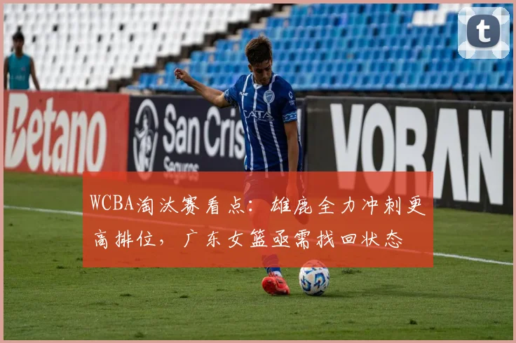 WCBA淘汰赛看点：雄鹿全力冲刺更高排位，广东女篮亟需找回状态