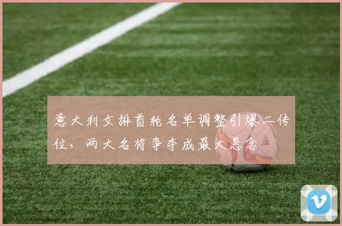 意大利女排首轮名单调整引爆二传位，两大名将争夺成最大悬念
