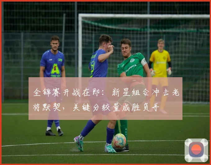 全锦赛开战在即：新星组合冲击老将默契，关键分较量成胜负手