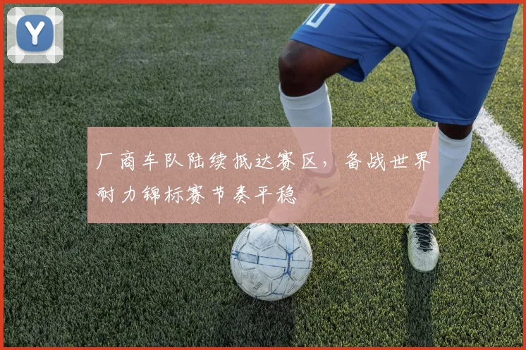 厂商车队陆续抵达赛区，备战世界耐力锦标赛节奏平稳