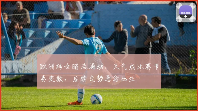 欧洲转会暗流涌动，天气成比赛节奏变数，后续走势悬念丛生