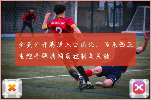 全英公开赛进入白热化，马来西亚重炮手强调网前控制是关键