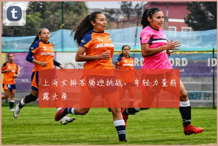 上海女排客场迎挑战，年轻力量崭露头角
