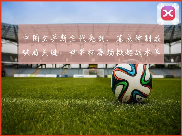 中国女乒新生代亮剑：落点控制成破局关键，世界杯赛场掀起战术革命