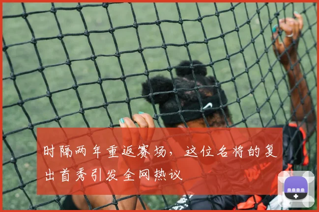 时隔两年重返赛场，这位名将的复出首秀引发全网热议