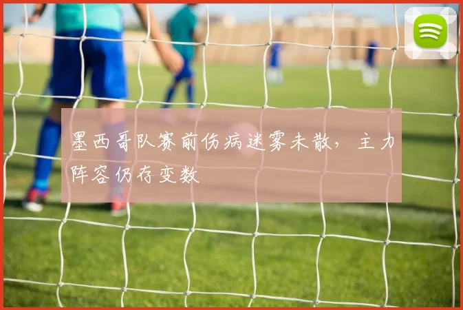 墨西哥队赛前伤病迷雾未散，主力阵容仍存变数