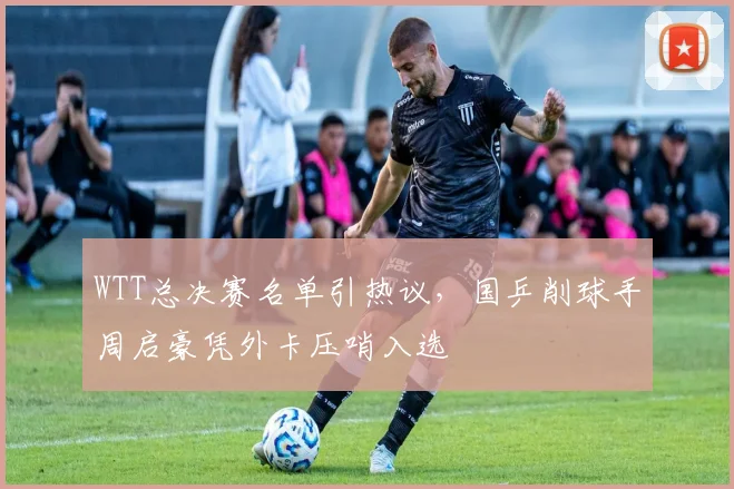 WTT总决赛名单引热议，国乒削球手周启豪凭外卡压哨入选