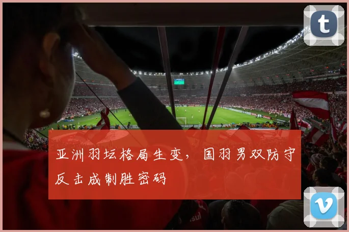 亚洲羽坛格局生变，国羽男双防守反击成制胜密码