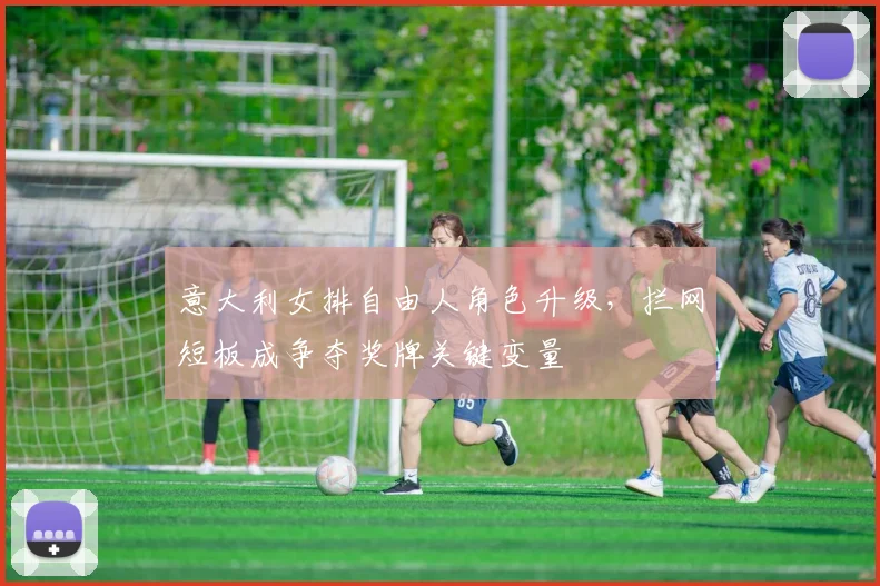 意大利女排自由人角色升级，拦网短板成争夺奖牌关键变量