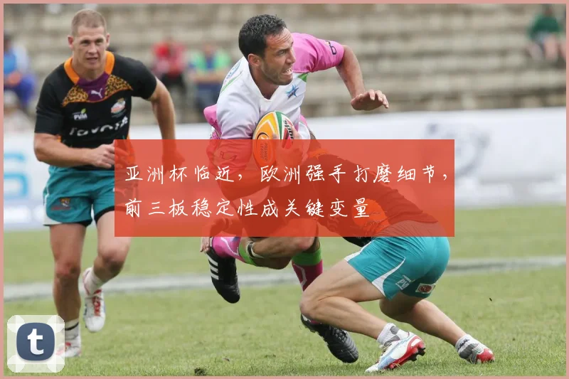 亚洲杯临近，欧洲强手打磨细节，前三板稳定性成关键变量