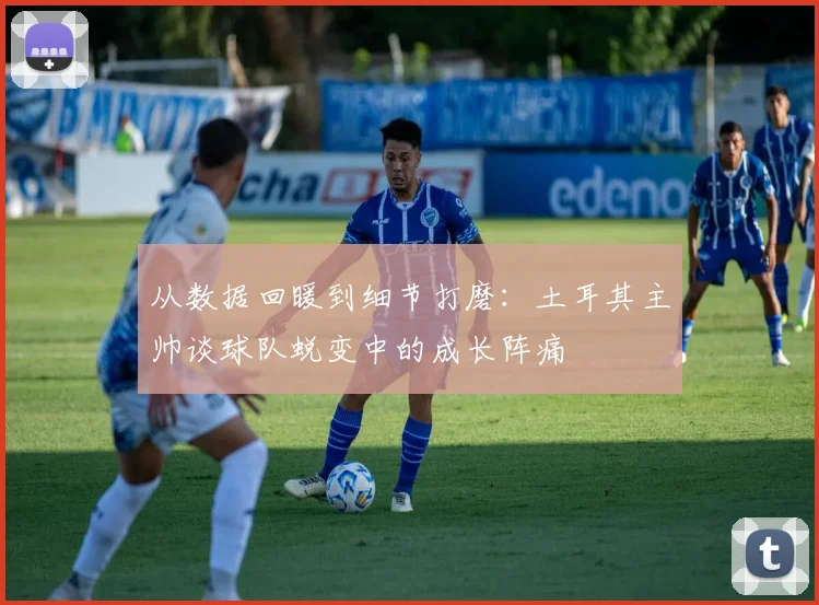 从数据回暖到细节打磨：土耳其主帅谈球队蜕变中的成长阵痛