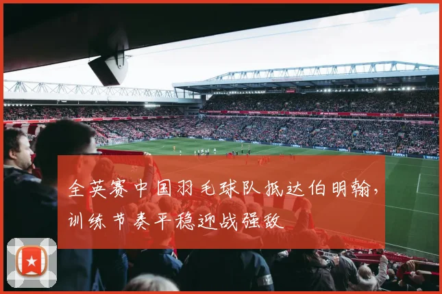 全英赛中国羽毛球队抵达伯明翰，训练节奏平稳迎战强敌
