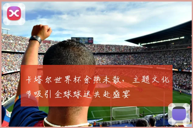卡塔尔世界杯余热未散，主题文化节吸引全球球迷共赴盛宴