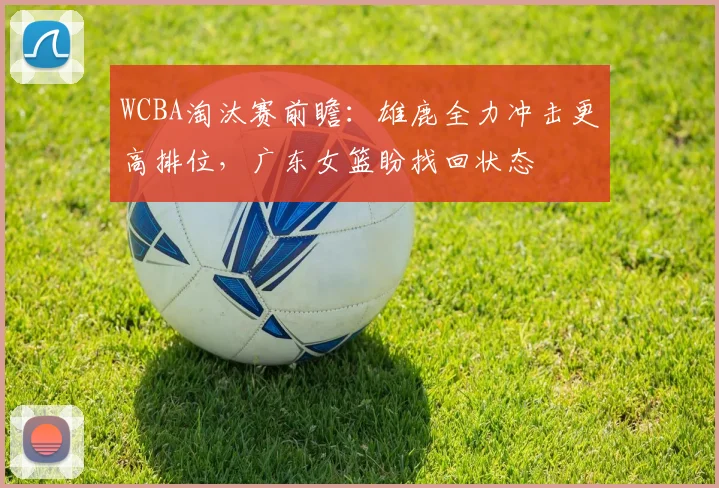 WCBA淘汰赛前瞻：雄鹿全力冲击更高排位，广东女篮盼找回状态
