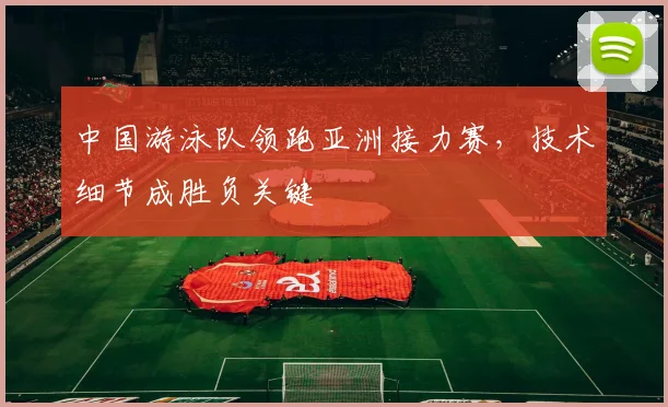中国游泳队领跑亚洲接力赛，技术细节成胜负关键