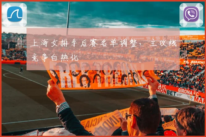 上海女排季后赛名单调整，主攻线竞争白热化