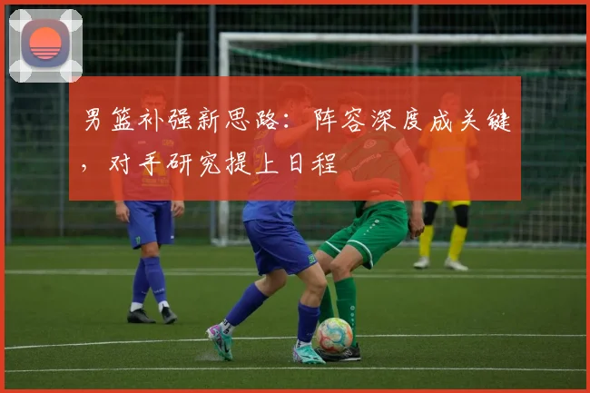 男篮补强新思路：阵容深度成关键，对手研究提上日程