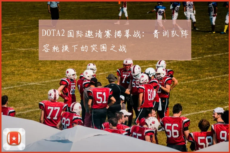 DOTA2国际邀请赛揭幕战：青训队阵容轮换下的突围之战