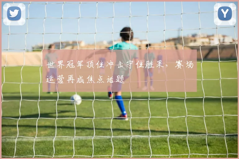 世界冠军顶住冲击守住胜果，赛场运营再成焦点话题