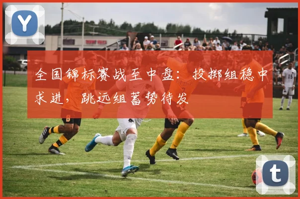 全国锦标赛战至中盘：投掷组稳中求进，跳远组蓄势待发