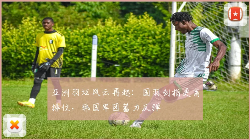 亚洲羽坛风云再起：国羽剑指更高排位，韩国军团蓄力反弹