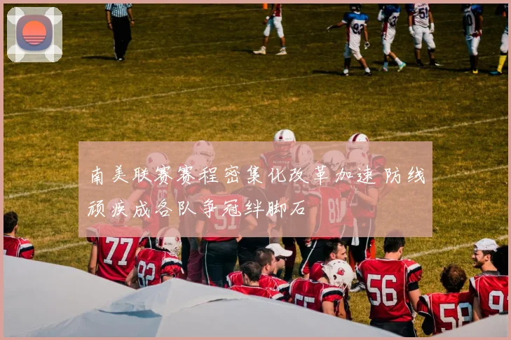 南美联赛赛程密集化改革加速 防线顽疾成各队争冠绊脚石