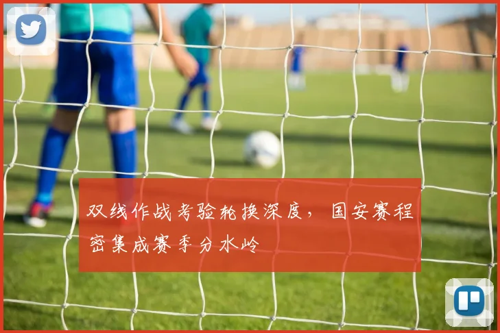 双线作战考验轮换深度，国安赛程密集成赛季分水岭
