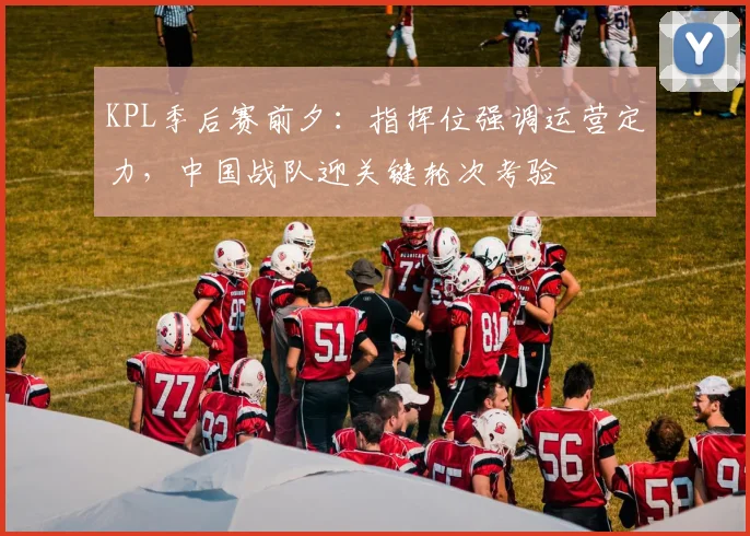 KPL季后赛前夕：指挥位强调运营定力，中国战队迎关键轮次考验