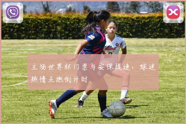 主场世界杯门票与安保提速，球迷热情点燃倒计时