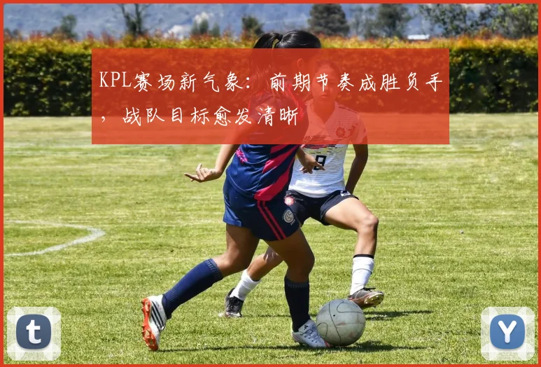 KPL赛场新气象：前期节奏成胜负手，战队目标愈发清晰