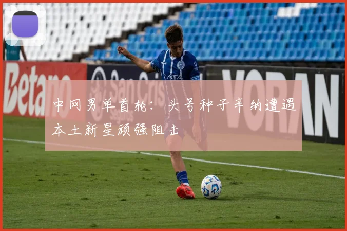中网男单首轮：头号种子辛纳遭遇本土新星顽强阻击