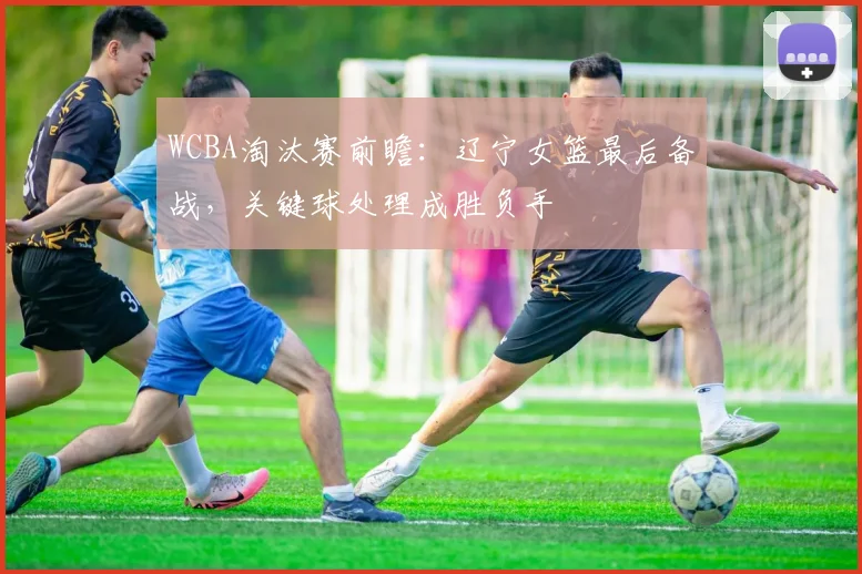 WCBA淘汰赛前瞻：辽宁女篮最后备战，关键球处理成胜负手