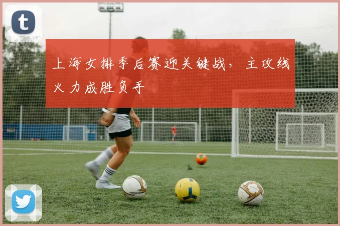 上海女排季后赛迎关键战，主攻线火力成胜负手