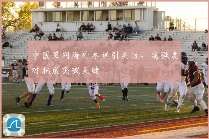 中国男网海外冬训引关注，高强度对抗成突破关键
